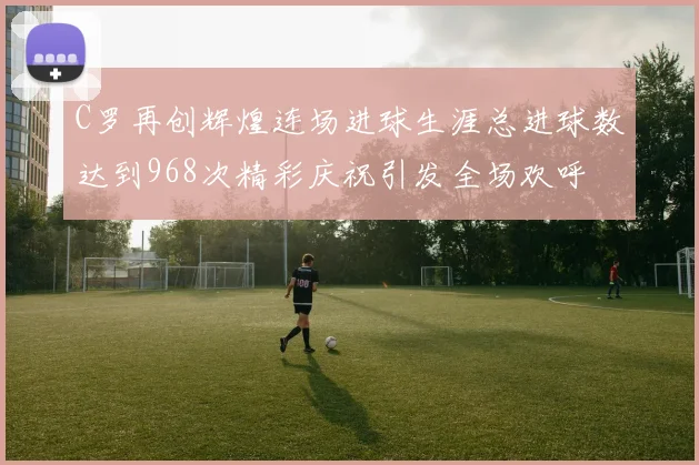 C罗再创辉煌连场进球生涯总进球数达到968次精彩庆祝引发全场欢呼