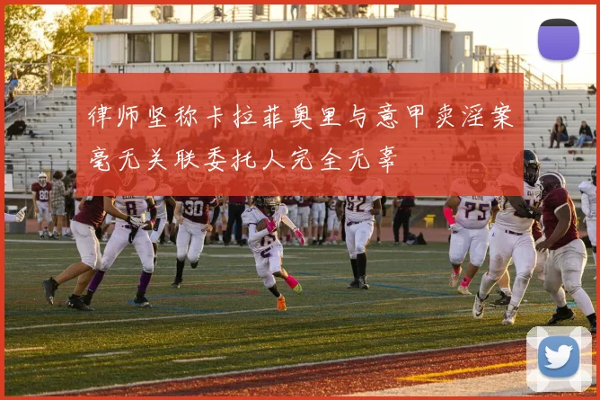 律师坚称卡拉菲奥里与意甲卖淫案毫无关联委托人完全无辜
