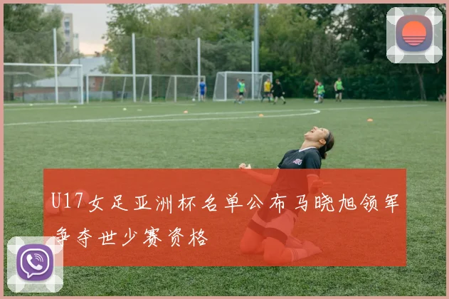 U17女足亚洲杯名单公布马晓旭领军争夺世少赛资格