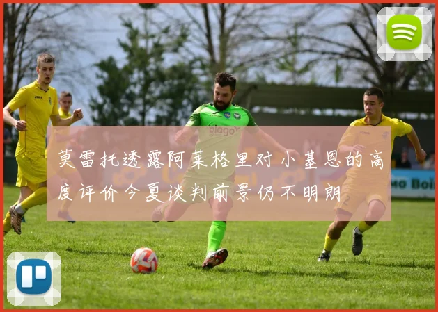 莫雷托透露阿莱格里对小基恩的高度评价今夏谈判前景仍不明朗