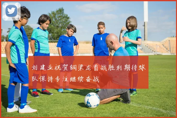 刘建业祝贺铜梁龙首战胜利期待球队保持专注继续奋战