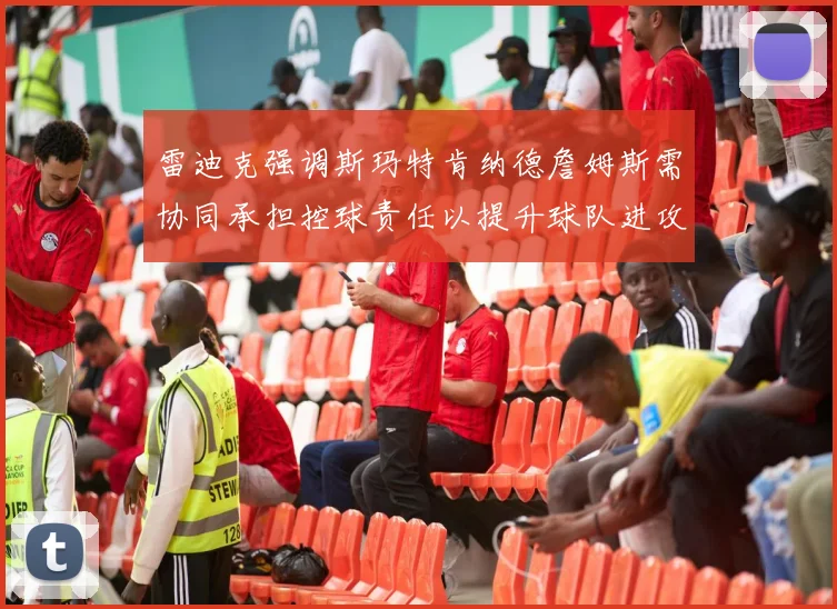 雷迪克强调斯玛特肯纳德詹姆斯需协同承担控球责任以提升球队进攻效率