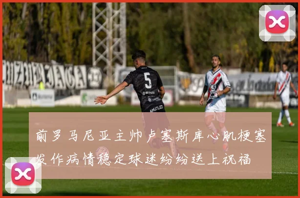 前罗马尼亚主帅卢塞斯库心肌梗塞发作病情稳定球迷纷纷送上祝福