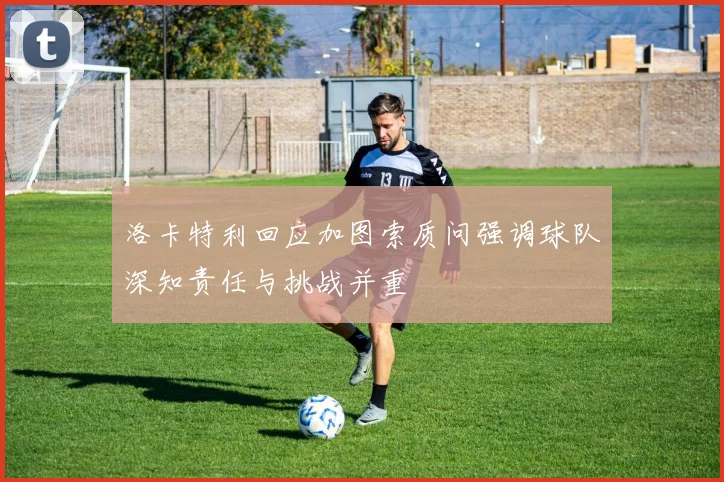 洛卡特利回应加图索质问强调球队深知责任与挑战并重