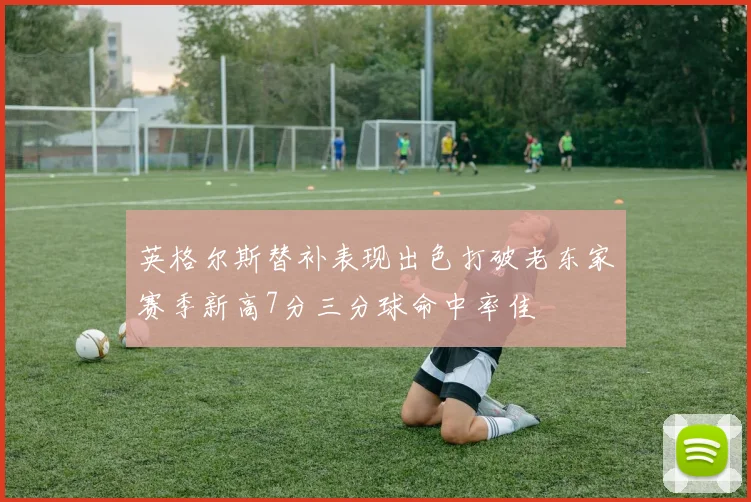 英格尔斯替补表现出色打破老东家赛季新高7分三分球命中率佳