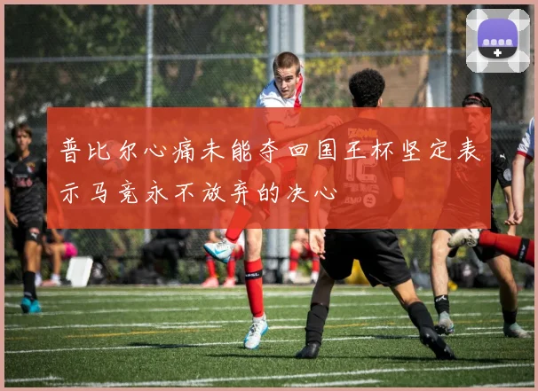普比尔心痛未能夺回国王杯坚定表示马竞永不放弃的决心