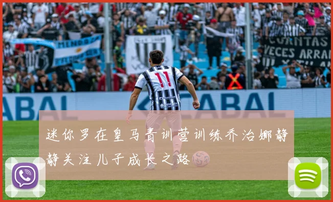 迷你罗在皇马青训营训练乔治娜静静关注儿子成长之路