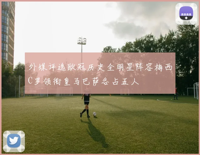 外媒评选欧冠历史全明星阵容梅西C罗领衔皇马巴萨各占五人