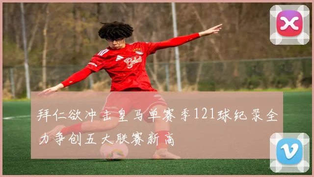 拜仁欲冲击皇马单赛季121球纪录全力争创五大联赛新高