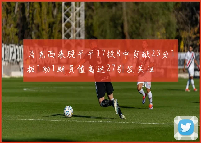 马克西表现平平17投8中贡献23分1板1助1断负值高达27引发关注