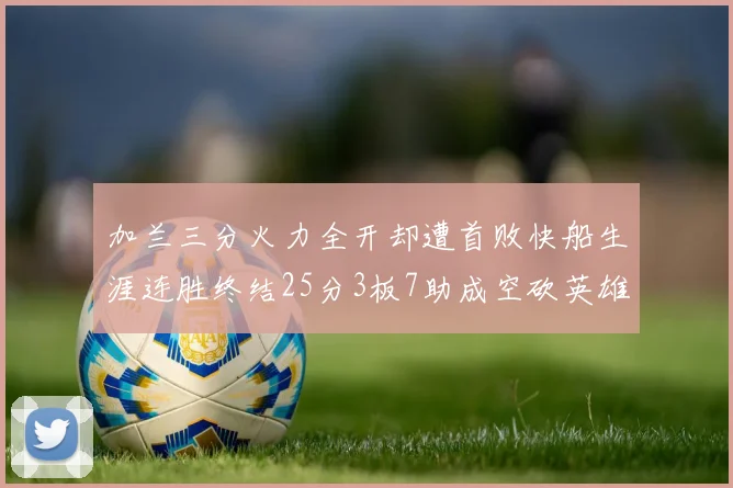 加兰三分火力全开却遭首败快船生涯连胜终结25分3板7助成空砍英雄