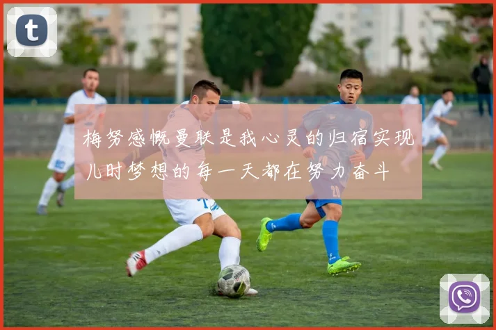 梅努感慨曼联是我心灵的归宿实现儿时梦想的每一天都在努力奋斗