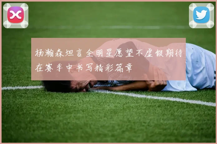 杨瀚森坦言全明星愿望不虚假期待在赛季中书写精彩篇章